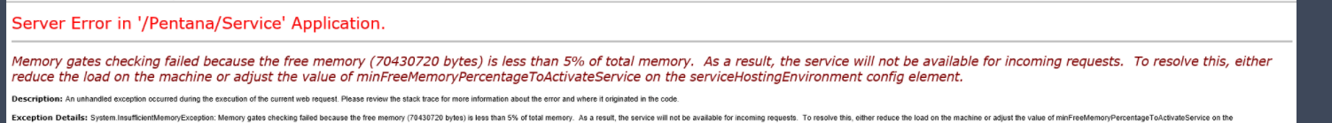 Server Error in '/Pentana/Service' Application. 
Memory gates checking failed because the free memory (70430720 bytes) is less than 5% of totalmemory. As a result, the service will not be available for incoming requests. To resolve this, either 
reduce the load on the machine or adjust the value of minFreeMemoryPercentageToActivateService on the serviceHostingEnvironment config element. 
An —d of —t Mb it 
Details S ( '000' 20 SA ot As a To me 